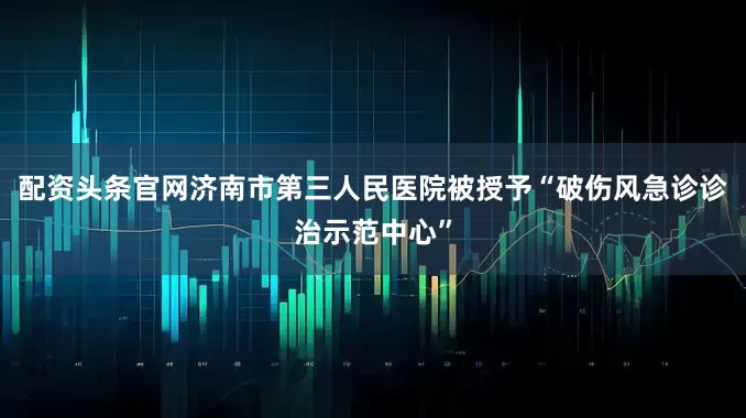 配资头条官网济南市第三人民医院被授予“破伤风急诊诊治示范中心”