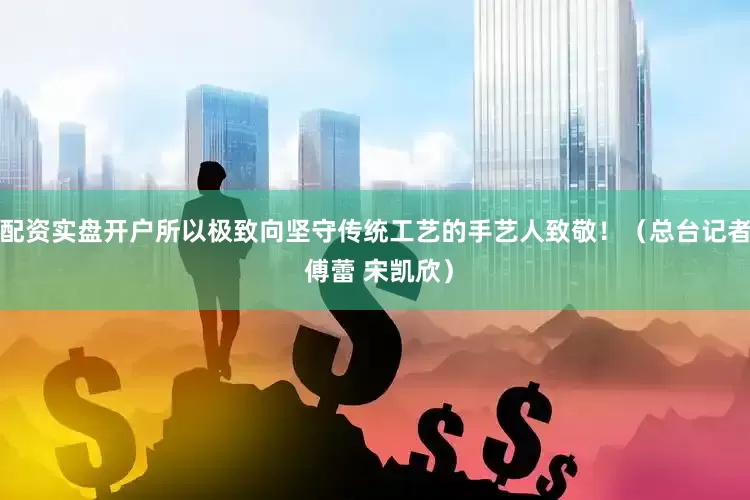 配资实盘开户所以极致向坚守传统工艺的手艺人致敬！（总台记者 傅蕾 宋凯欣）