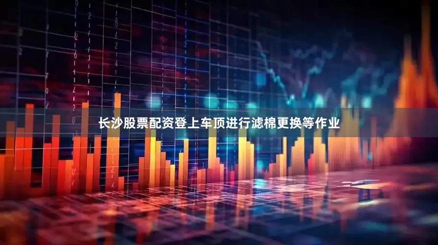 长沙股票配资登上车顶进行滤棉更换等作业