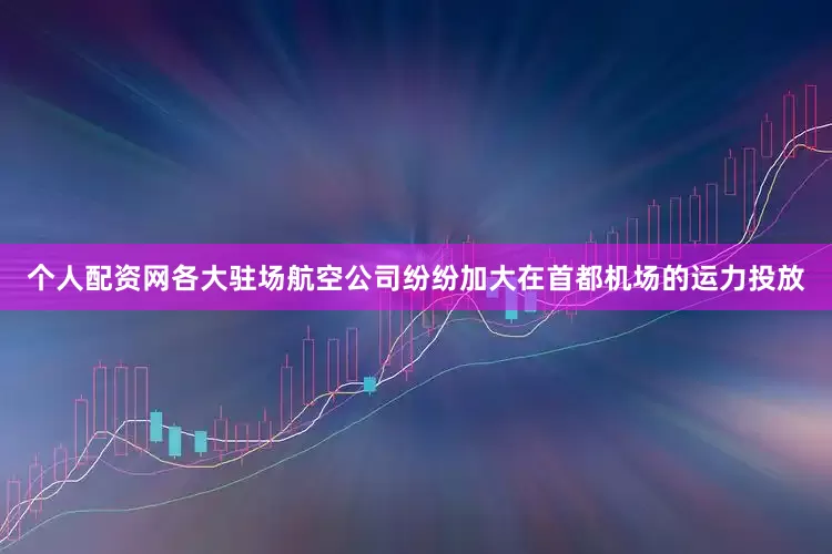 个人配资网各大驻场航空公司纷纷加大在首都机场的运力投放