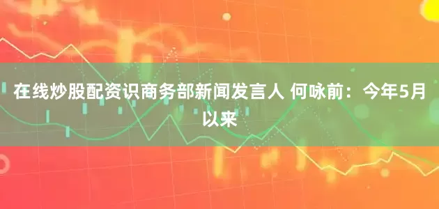 在线炒股配资识商务部新闻发言人 何咏前：今年5月以来