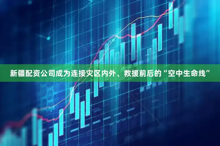 新疆配资公司成为连接灾区内外、救援前后的“空中生命线”