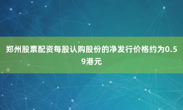郑州股票配资每股认购股份的净发行价格约为0.59港元