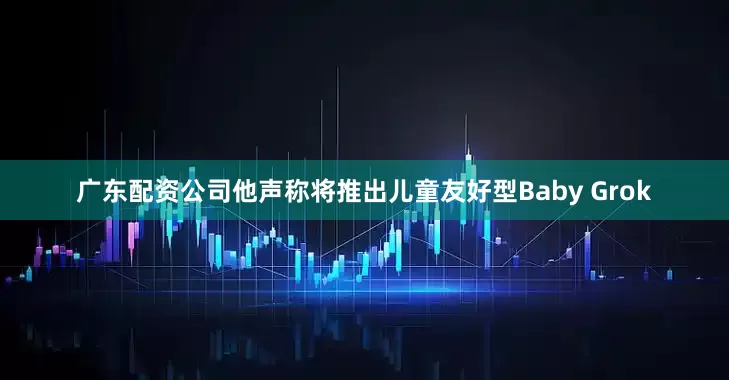 广东配资公司他声称将推出儿童友好型Baby Grok