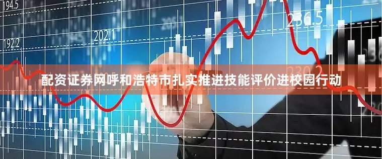 配资证券网呼和浩特市扎实推进技能评价进校园行动