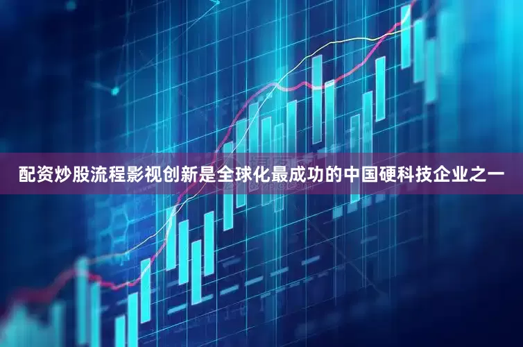 配资炒股流程影视创新是全球化最成功的中国硬科技企业之一