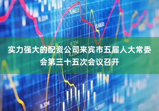 实力强大的配资公司来宾市五届人大常委会第三十五次会议召开
